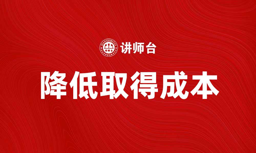 文章如何有效降低取得成本提升企业竞争力的缩略图