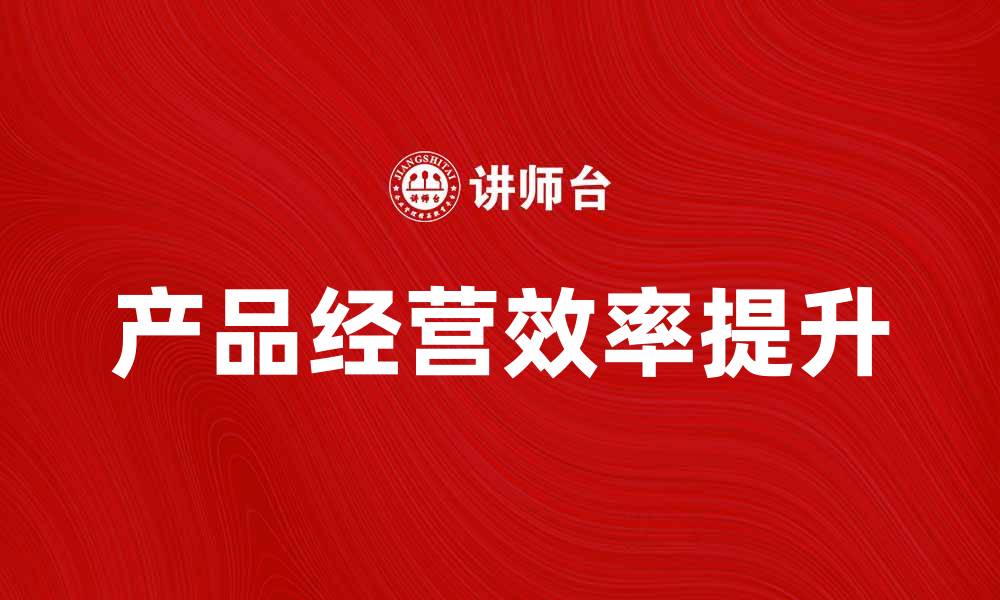 文章提升产品经营效率的实用策略与技巧的缩略图