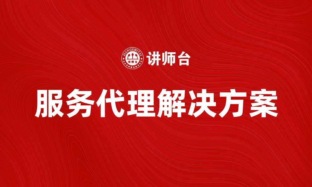 文章提升业务效率的服务代理解决方案推荐的缩略图