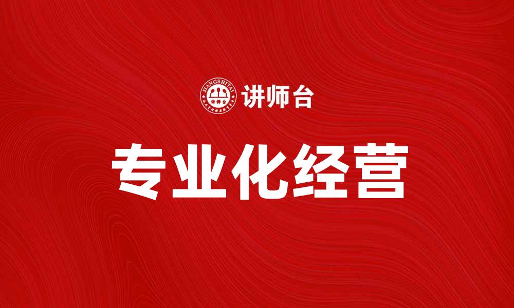文章专业化经营助力企业高效发展与竞争力提升的缩略图