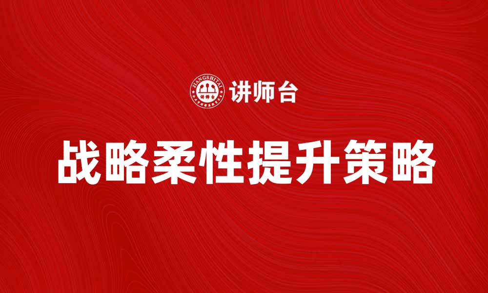 文章提升企业竞争力的战略柔性关键策略解析的缩略图