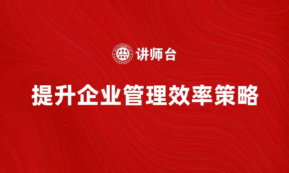 文章提升企业管理效率的关键策略与实践分享的缩略图