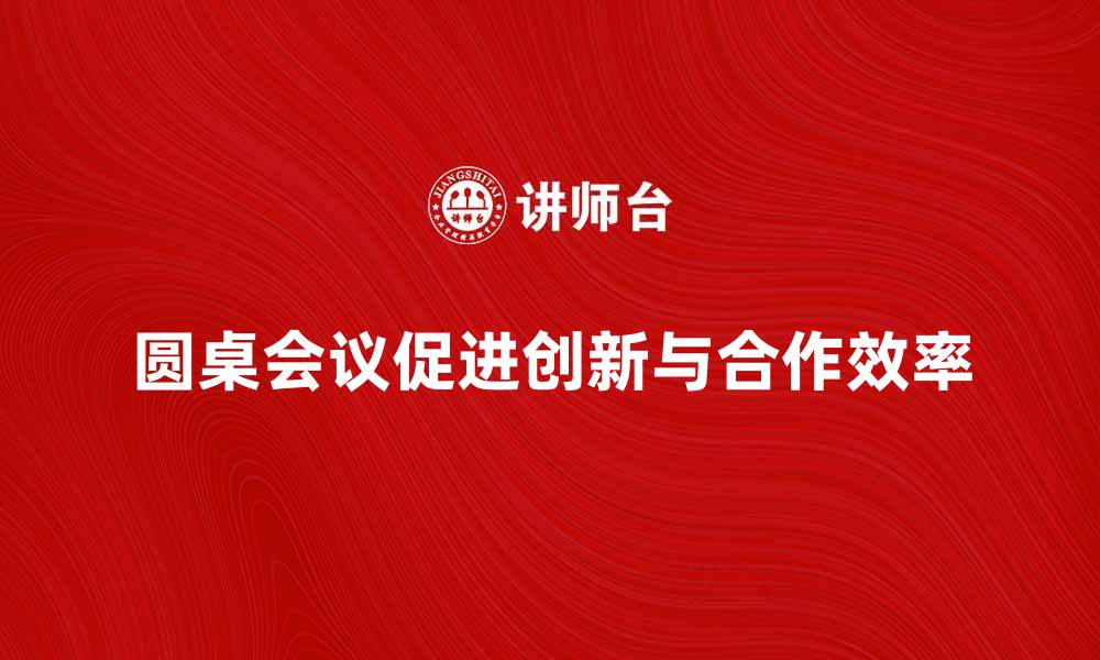 圆桌会议促进创新与合作效率