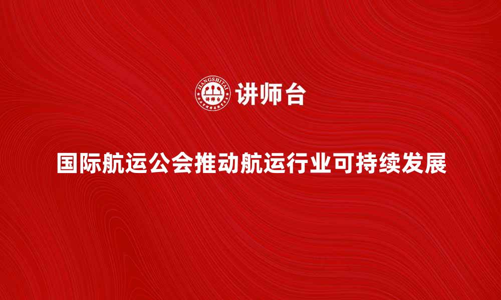 文章国际航运公会推动全球航运行业发展新机遇的缩略图