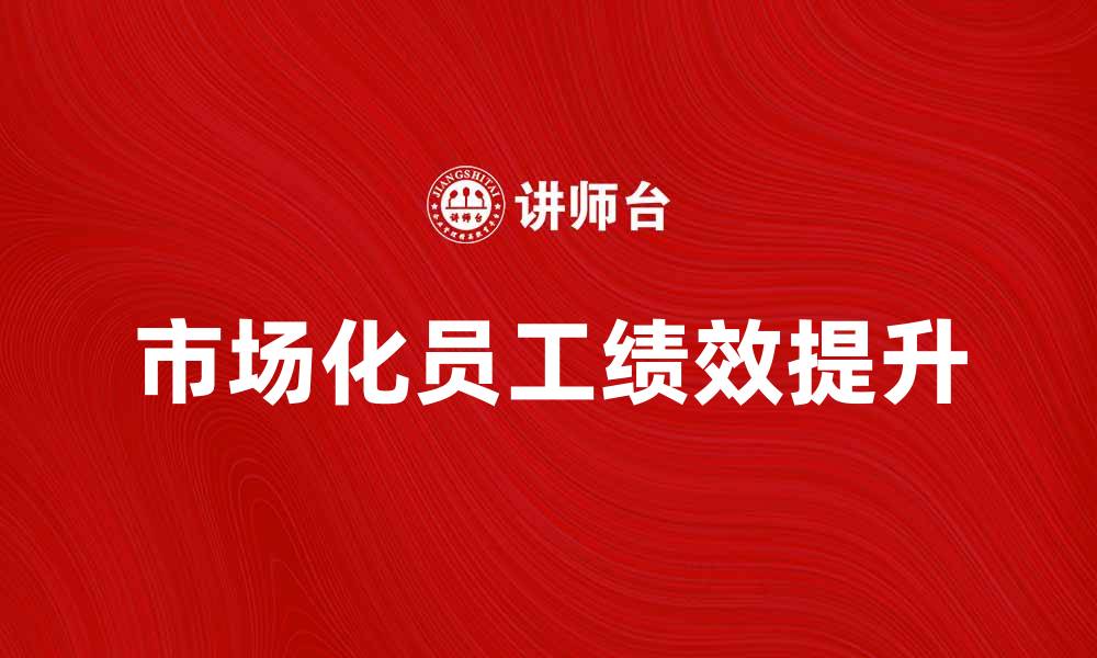 文章如何提升市场化员工的绩效与发展潜力的缩略图