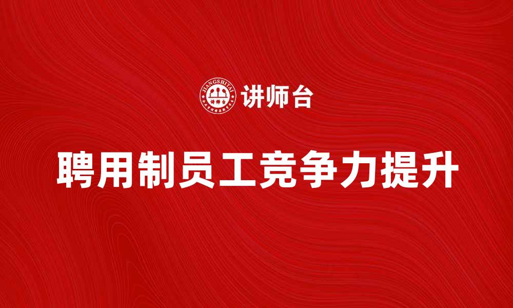文章聘用制员工如何提升企业竞争力与发展潜力的缩略图