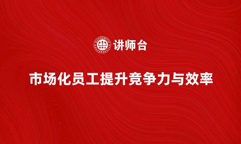 文章市场化员工如何提升企业竞争力与效率的缩略图
