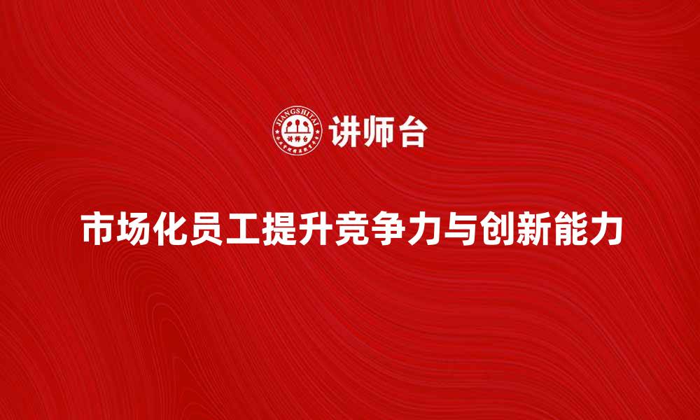 文章市场化员工如何提升企业竞争力与创新能力的缩略图