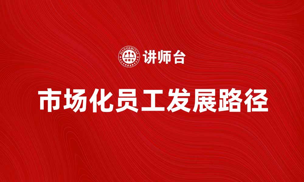 文章市场化员工的优势与发展路径探讨的缩略图