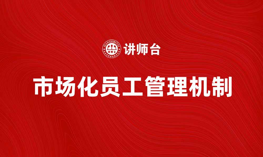 文章市场化员工如何提升企业竞争力与效率的缩略图