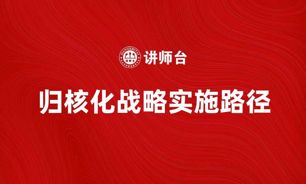 文章深入解析归核化战略对企业发展的影响与实施路径的缩略图