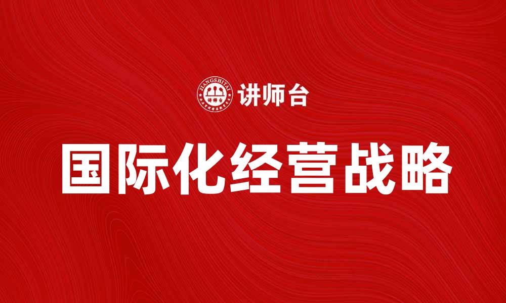 文章国际化经营战略助力企业全球市场拓展的缩略图