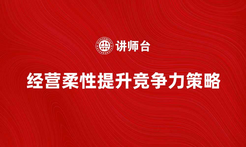 文章经营柔性提升企业竞争力的关键策略的缩略图