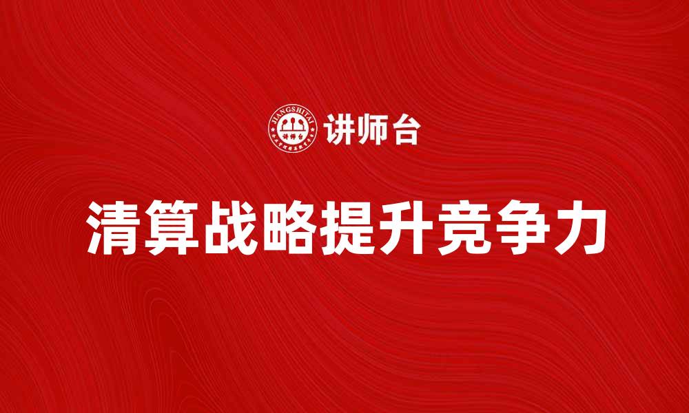 文章有效提升企业竞争力的清算战略解析的缩略图