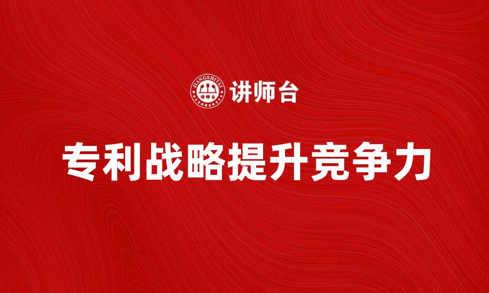 文章提升竞争力的企业专利战略解析与实施建议的缩略图