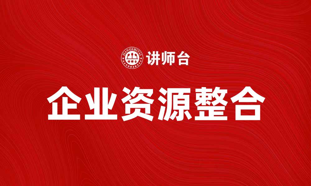 文章企业资源整合助力企业高效发展与创新的缩略图