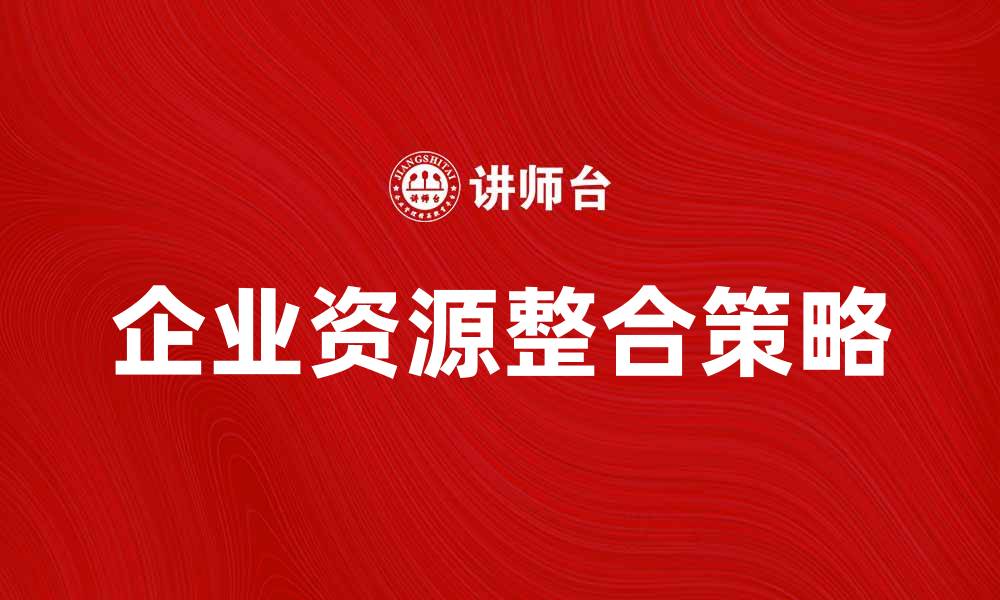 文章企业资源整合：提升效率与竞争力的关键策略的缩略图