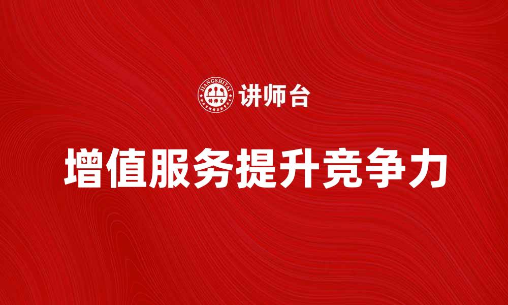 文章增值服务助力企业提升客户满意度与竞争力的缩略图