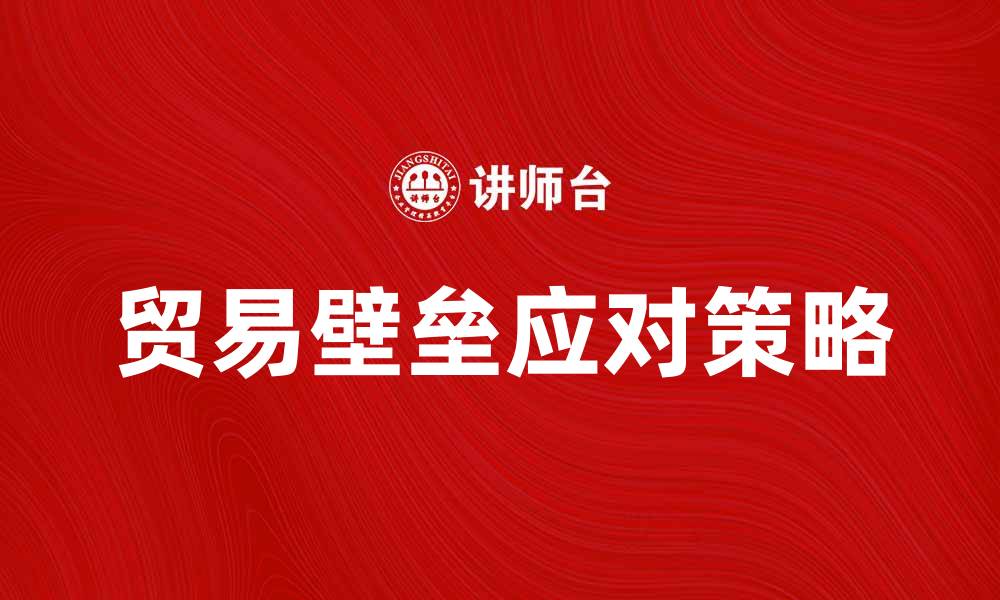 文章如何有效应对贸易壁垒带来的挑战与机遇的缩略图