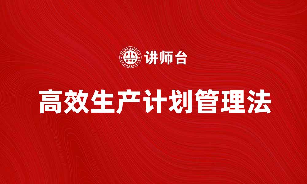 文章高效生产计划管理法提升企业运营效率的缩略图