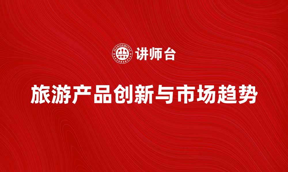 文章旅游产品开发的创新思路与市场趋势分析的缩略图