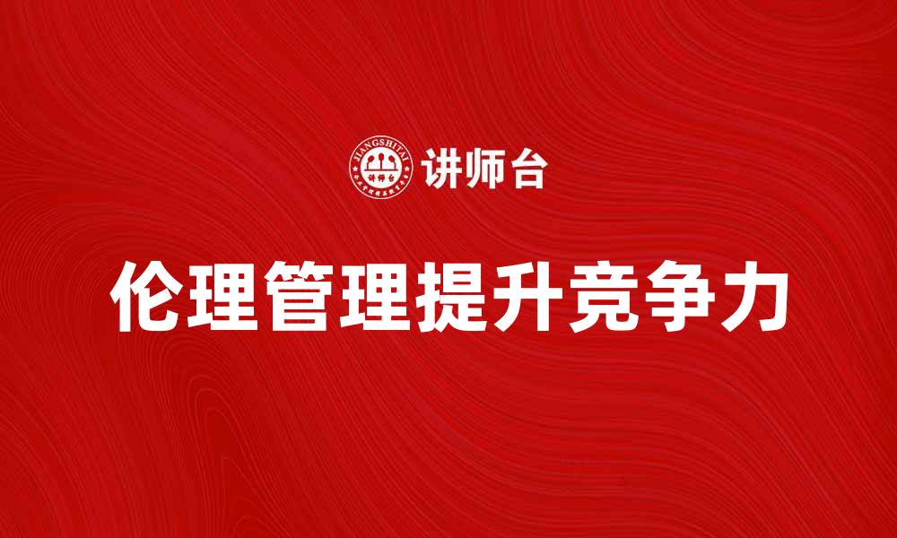 文章掌握伦理管理提升企业竞争力与形象的缩略图