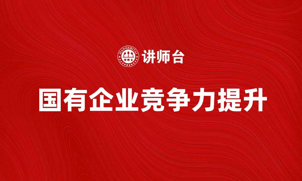 文章国有企业如何提升竞争力与创新能力的缩略图