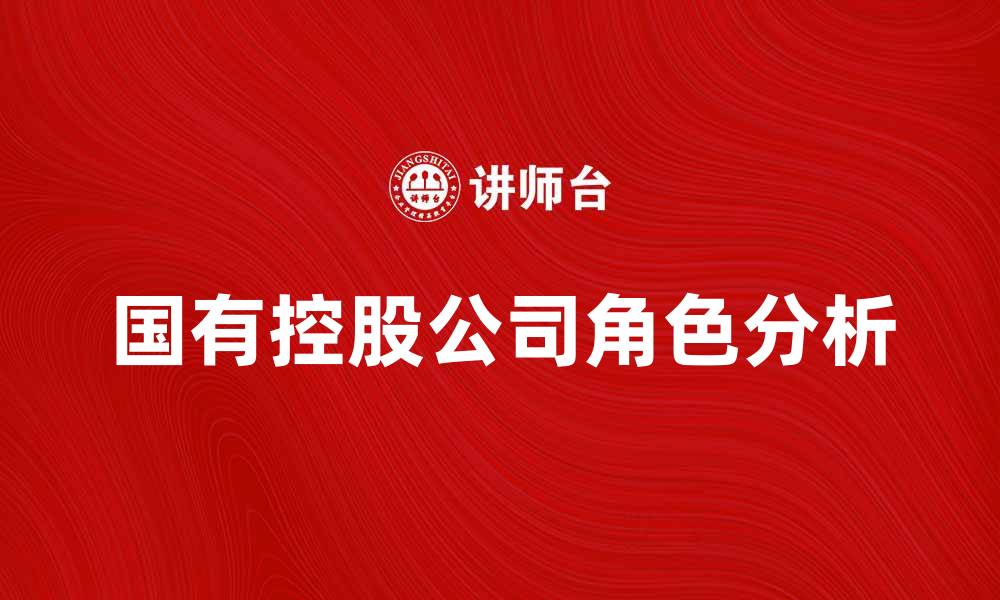 文章国有控股公司在经济发展中的关键角色与影响分析的缩略图