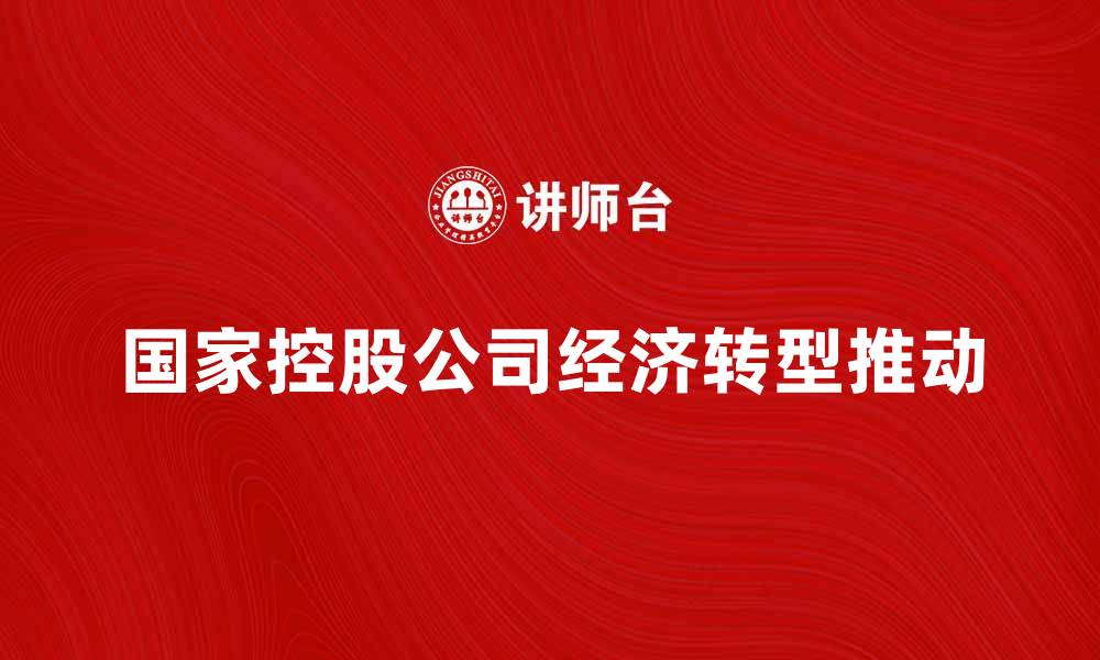 文章国家控股公司如何推动经济转型与发展的缩略图