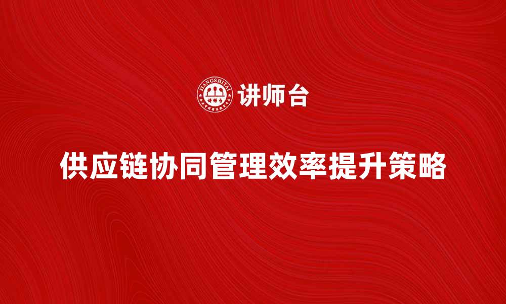 文章提升供应链协同管理效率的关键策略解析的缩略图