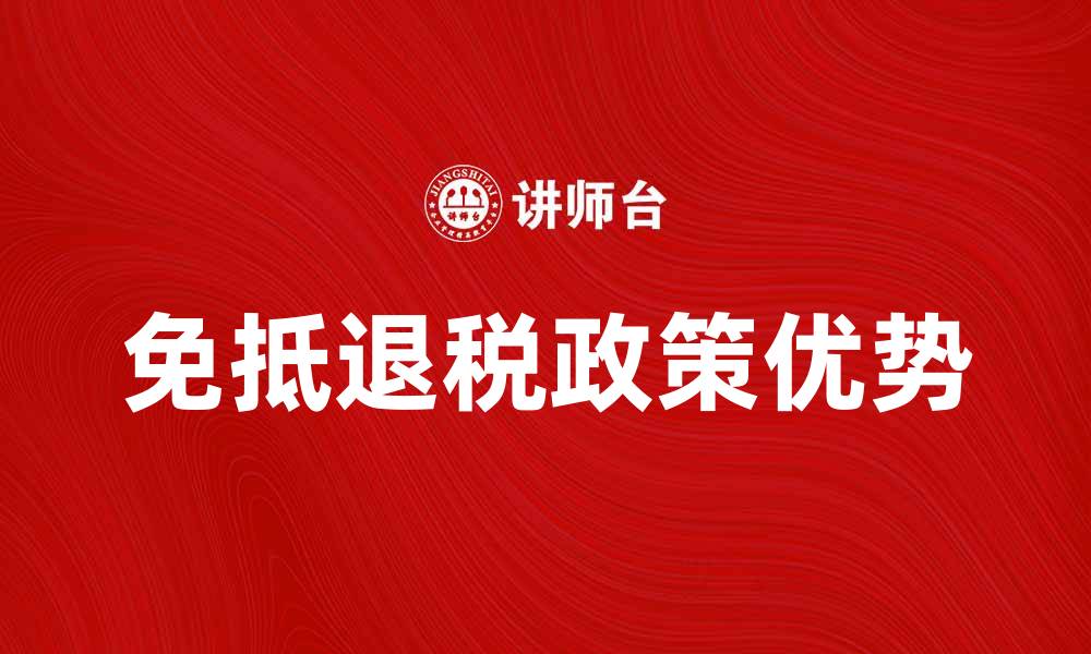 文章深入解析免抵退税政策的优势与应用的缩略图