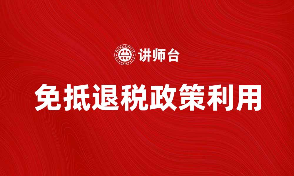 文章免抵退税政策解读：企业如何有效利用税收优惠的缩略图