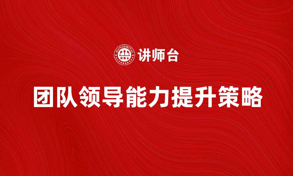 文章提升团队领导能力的五大关键策略的缩略图