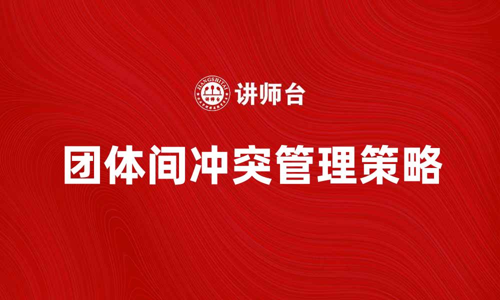文章有效应对团体间冲突的策略与建议的缩略图