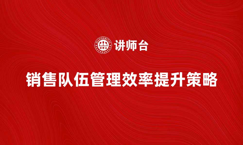 文章提升销售队伍管理效率的五大策略的缩略图