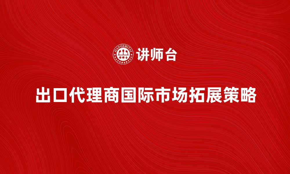 文章出口代理商助力企业拓展国际市场的策略的缩略图