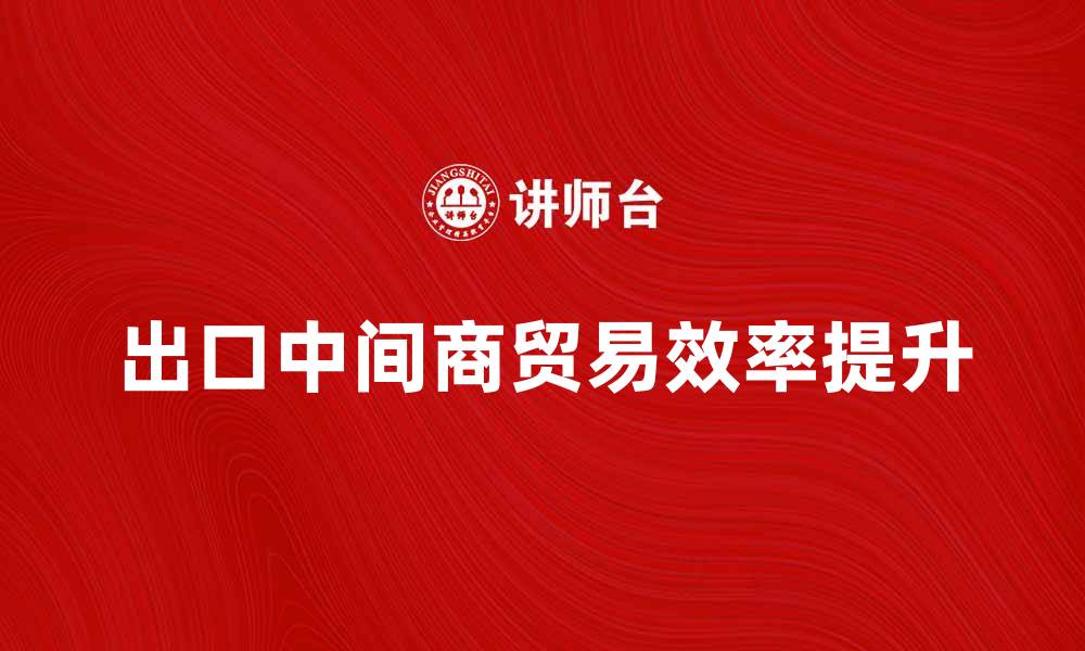文章出口中间商如何提升国际贸易效率的缩略图
