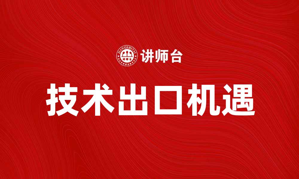 文章技术出口助力经济发展，企业如何把握机遇的缩略图