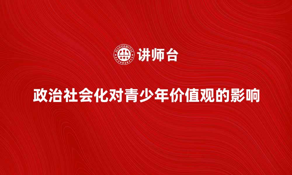 文章政治社会化对青少年价值观的影响探讨的缩略图