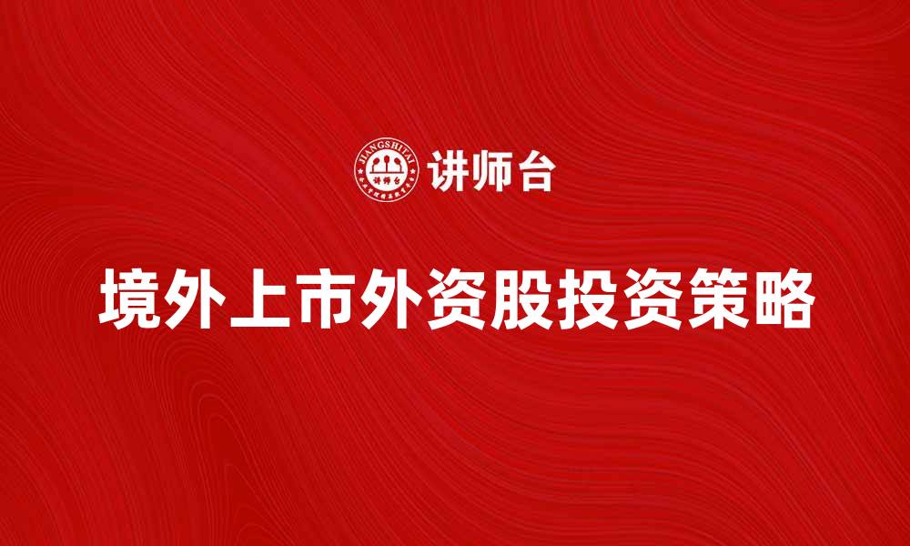 文章境外上市外资股投资策略分析与市场前景探讨的缩略图