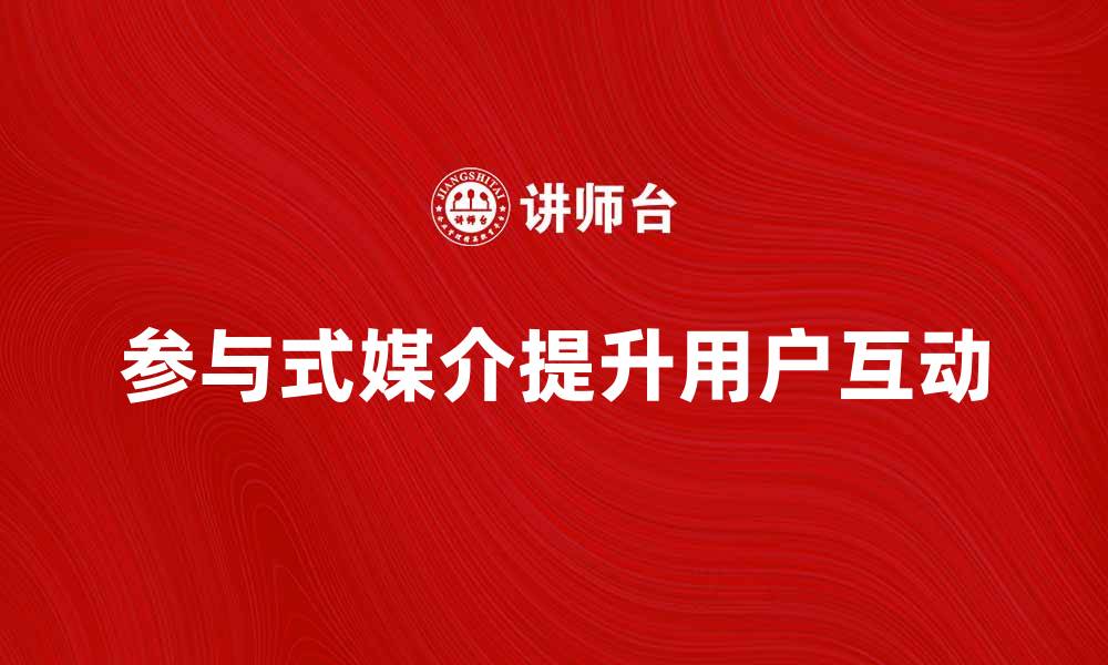 文章参与式媒介：如何提升用户互动与参与感的缩略图