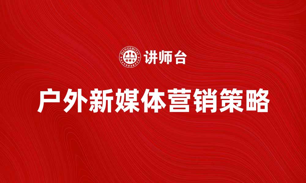 文章户外新媒体如何助力品牌推广与营销策略优化的缩略图