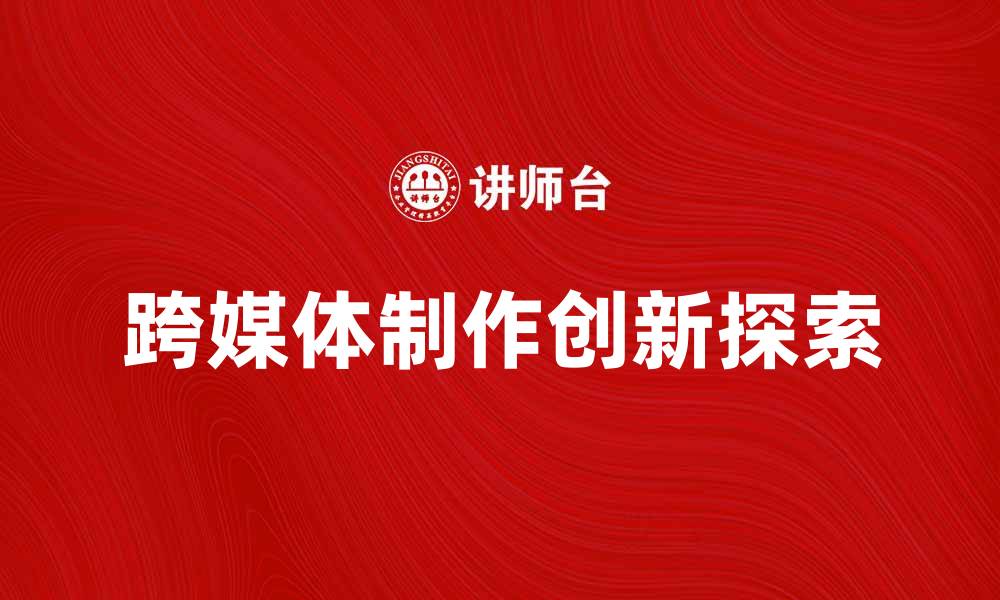 文章跨媒体制作的创新探索与实践分享的缩略图