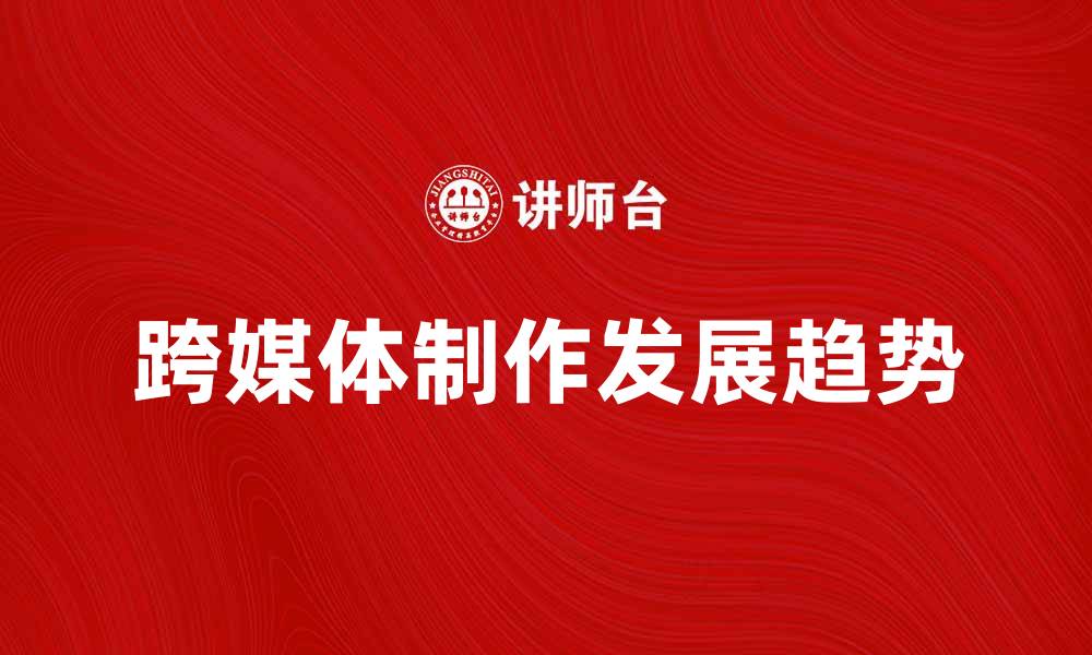 文章跨媒体制作的未来发展趋势与挑战分析的缩略图