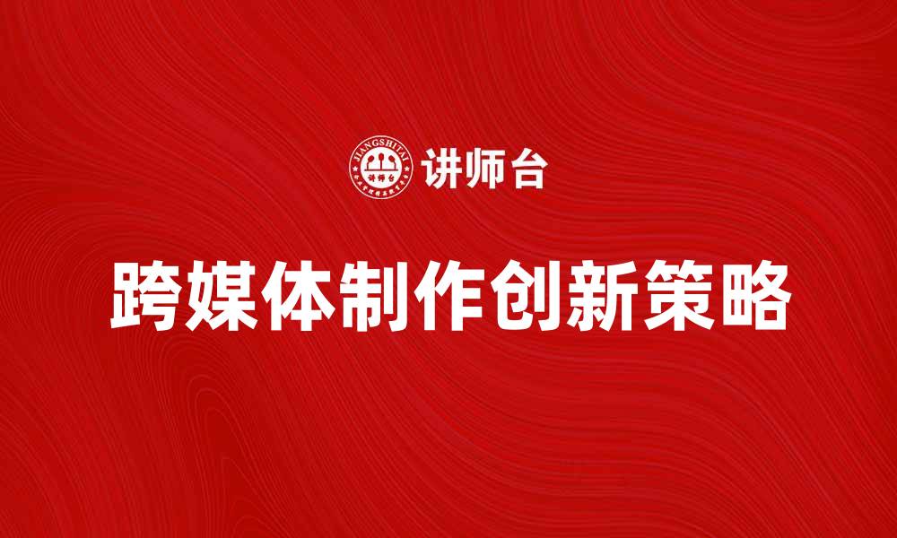 文章跨媒体制作的创新策略与实用技巧解析的缩略图
