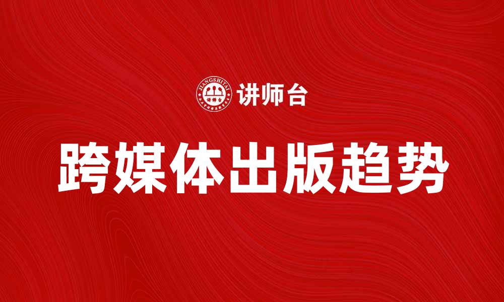 文章跨媒体出版的未来趋势与发展机会分析的缩略图