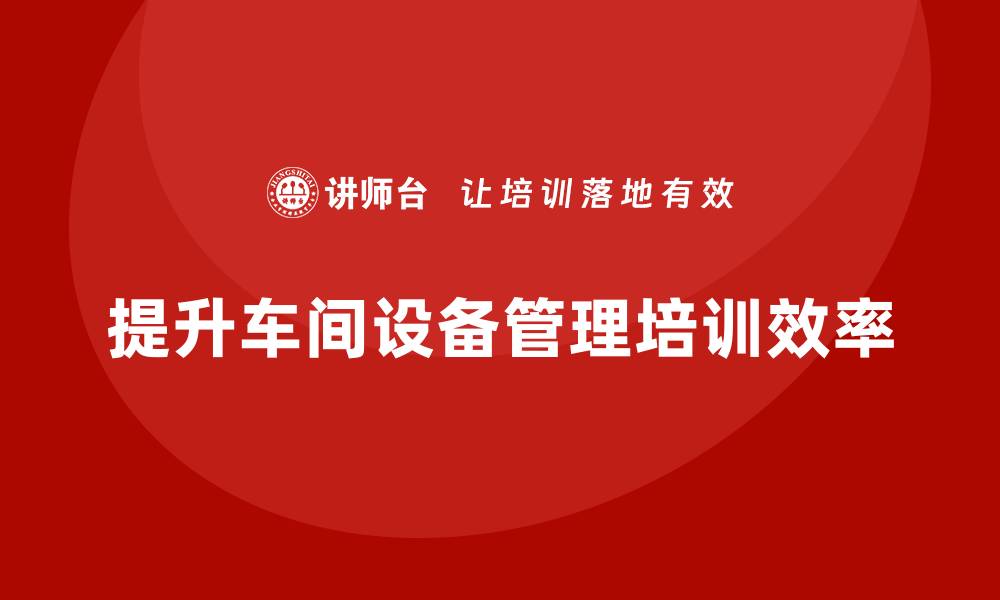 文章提升车间设备管理效率的培训秘籍分享的缩略图