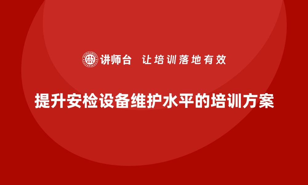 文章提升安检设备维护水平的企业培训方案解析的缩略图