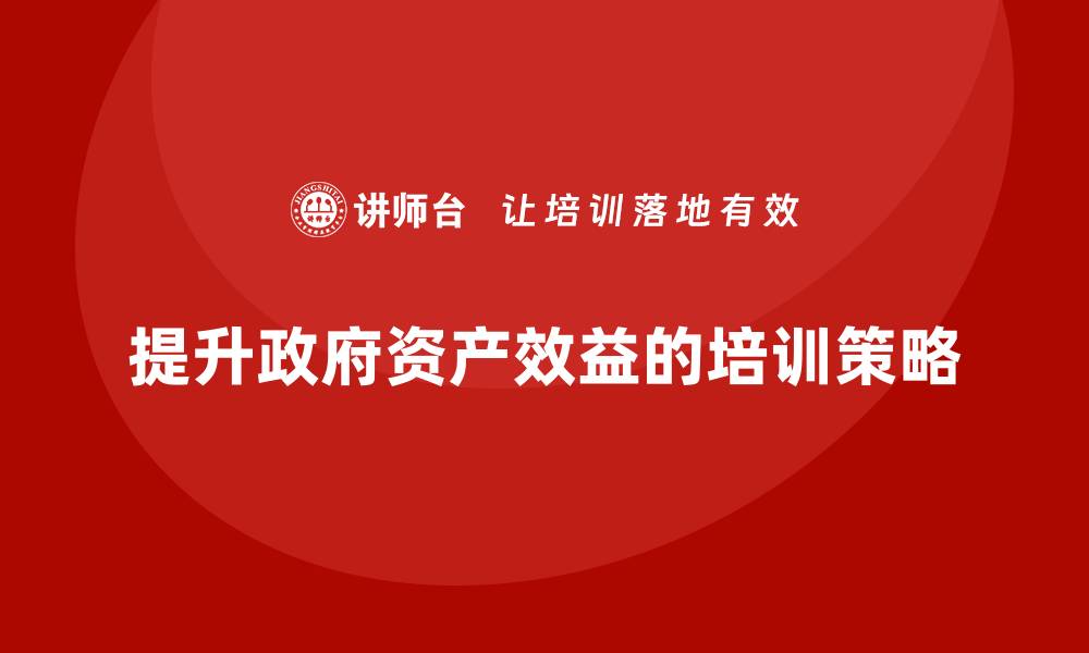 文章提升政府资产效益的盘活培训全攻略的缩略图