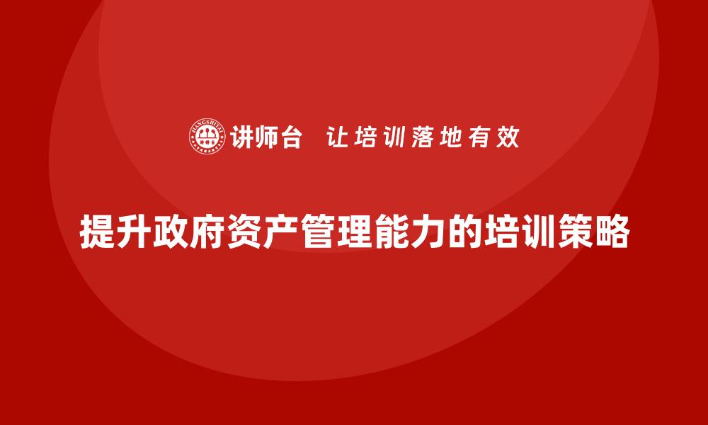 文章提升政府资产管理能力的盘活培训策略解析的缩略图